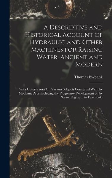 A Descriptive and Historical Account of Hydraulic and Other Machines for Raising Water, Ancient and Modern: With Observations On Various Subjects Conn