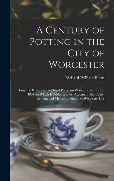 A Century of Potting in the City of Worcester: Being the History of the Royal Porcelain Works, From 1751 to 1851, to Which Is Added a Short Account of the Celtic, Roman, and Mediæval Pottery of Worcestershire