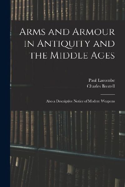 Arms and Armour in Antiquity and the Middle Ages: Also a Descriptive Notice of Modern Weapons