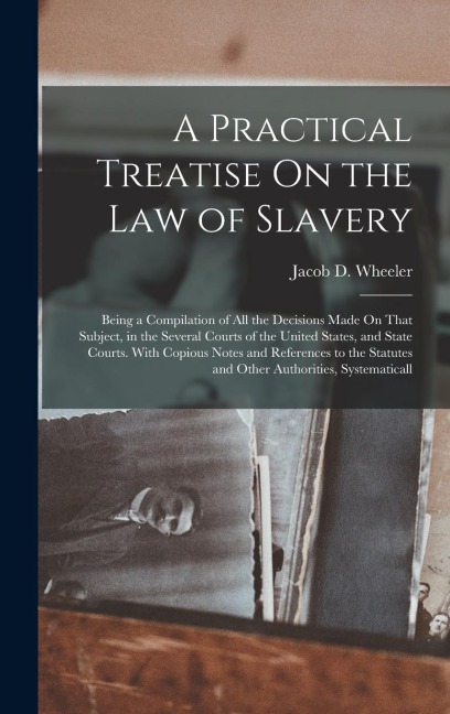 A Practical Treatise On the Law of Slavery: Being a Compilation of All the Decisions Made On That Subject, in the Several Courts of the United States, and State Courts. With Copious Notes and References to the Statutes and Other Authorities, Systematicall