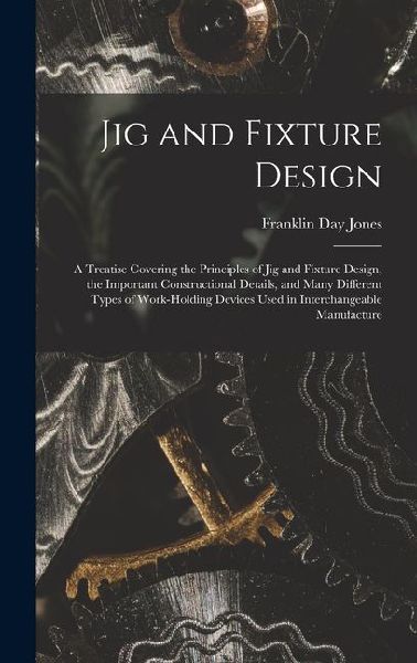 Jig and Fixture Design: A Treatise Covering the Principles of Jig and Fixture Design, the Important Constructional Details, and Many Different