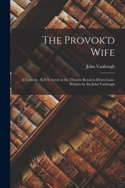 The Provokd Wife: A Comedy. As It Is Acted at the Theatre-Royal in Drury-Lane. Written by Sir John Vanbrugh