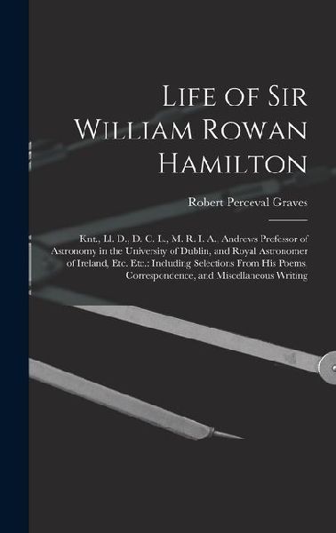 Life of Sir William Rowan Hamilton: Knt., Ll. D., D. C. L., M. R. I. A., Andrews Professor of Astronomy in the University of Dublin, and Royal Astronomer of Ireland, Etc. Etc.: Including Selections From His Poems, Correspondence, and Miscellaneous Writing