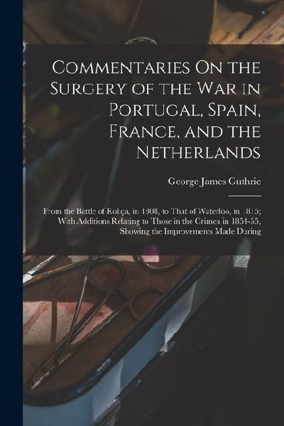 Commentaries On the Surgery of the War in Portugal, Spain, France, and the Netherlands: From the Battle of Roliça, in 1808, to That of Waterloo, in 18