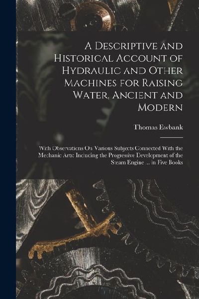 A Descriptive and Historical Account of Hydraulic and Other Machines for Raising Water, Ancient and Modern: With Observations On Various Subjects Conn