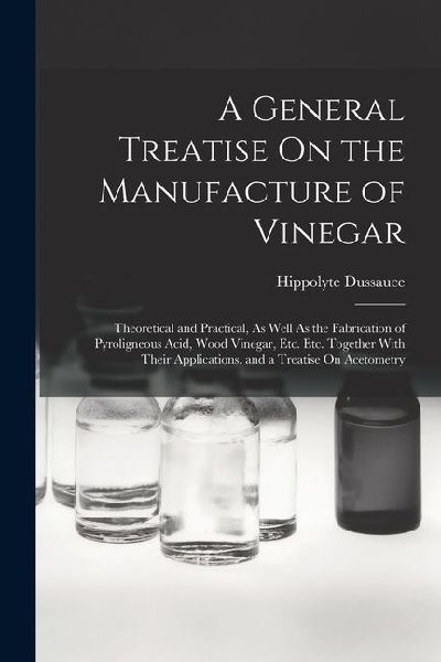A General Treatise On the Manufacture of Vinegar: Theoretical and Practical, As Well As the Fabrication of Pyroligneous Acid, Wood Vinegar, Etc. Etc.