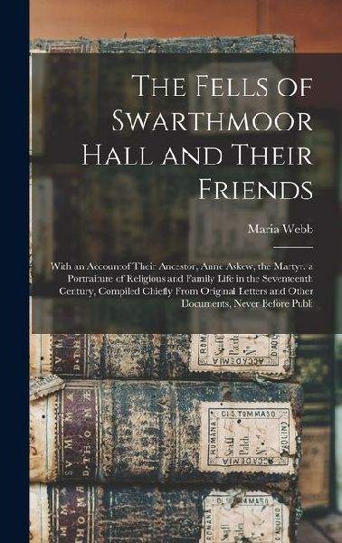 The Fells of Swarthmoor Hall and Their Friends: With an Accountof Their Ancestor, Anne Askew, the Martyr. a Portraiture of Religious and Family Life in the Seventeenth Century, Compiled Chiefly From Original Letters and Other Documents, Never Before Publi