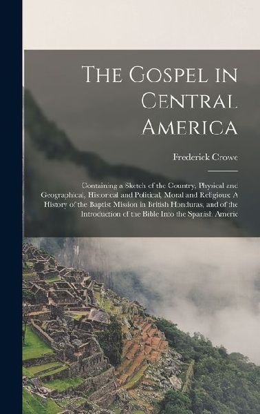 The Gospel in Central America: Containing a Sketch of the Country, Physical and Geographical, Historical and Political, Moral and Religious: A Histor