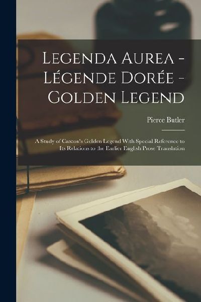 Legenda Aurea - Légende Dorée - Golden Legend: A Study of Caxtons Golden Legend With Special Reference to Its Relations to the Earlier English Prose