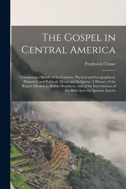 The Gospel in Central America: Containing a Sketch of the Country, Physical and Geographical, Historical and Political, Moral and Religious: A Histor