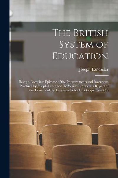 The British System of Education: Being a Complete Epitome of the Improvements and Inventions Practised by Joseph Lancaster: To Which Is Added, a Repor