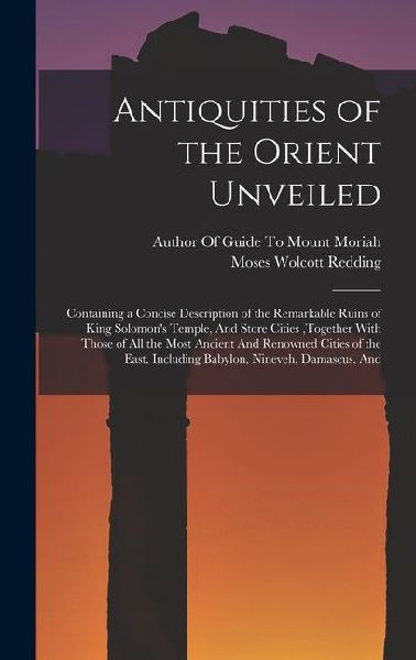 Antiquities of the Orient Unveiled: Containing a Concise Description of the Remarkable Ruins of King Solomons Temple, And Store Cities, together With Those of All the Most Ancient And Renowned Cities of the East, Including Babylon, Nineveh, Damascus, And