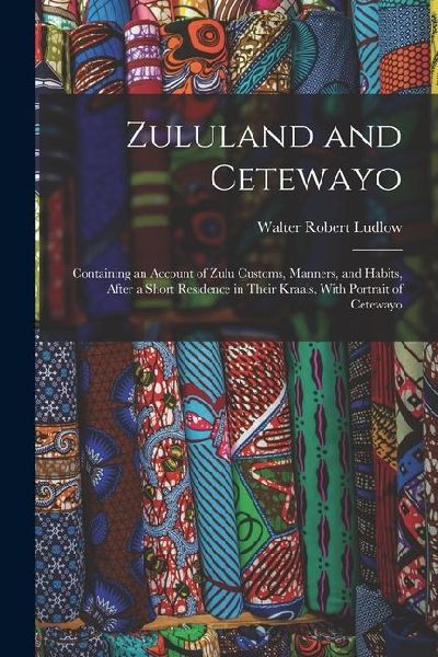 Zululand and Cetewayo: Containing an Account of Zulu Customs, Manners, and Habits, After a Short Residence in Their Kraals, With Portrait of Cetewayo