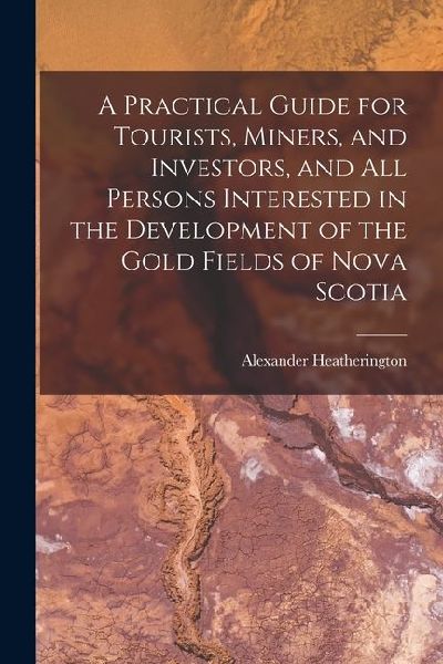 A Practical Guide for Tourists, Miners, and Investors, and All Persons Interested in the Development of the Gold Fields of Nova Scotia