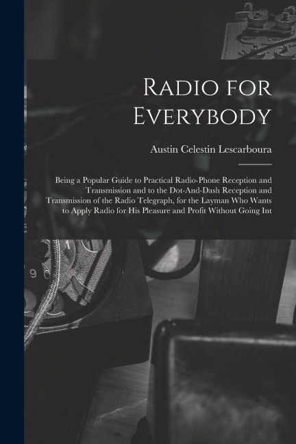 Radio for Everybody: Being a Popular Guide to Practical Radio-Phone Reception and Transmission and to the Dot-And-Dash Reception and Transm