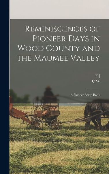 Reminiscences of Pioneer Days in Wood County and the Maumee Valley: A Pioneer Scrap Book