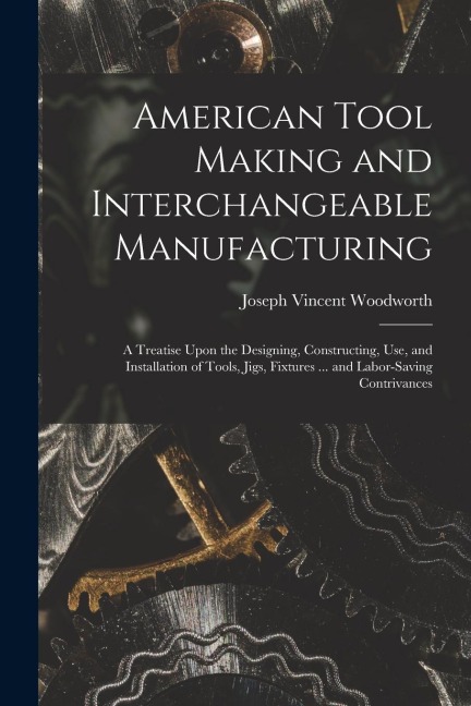 American Tool Making and Interchangeable Manufacturing: A Treatise Upon the Designing, Constructing, Use, and Installation of Tools, Jigs, Fixtures ..