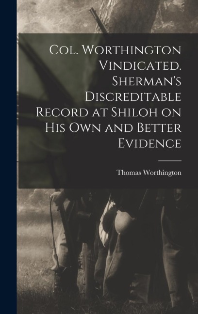Col. Worthington Vindicated. Shermans Discreditable Record at Shiloh on his own and Better Evidence