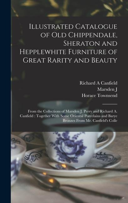 Illustrated Catalogue of old Chippendale, Sheraton and Hepplewhite Furniture of Great Rarity and Beauty: From the Collections of Marsden J. Perry and Richard A. Canfield: Together With Some Oriental Porcelains and Barye Bronzes From Mr. Canfields Colle