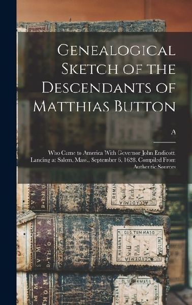 Genealogical Sketch of the Descendants of Matthias Button: Who Came to America With Governor John Endicott, Landing at Salem, Mass., September 6, 1628. Compiled From Authentic Sources