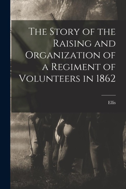 The Story of the Raising and Organization of a Regiment of Volunteers in 1862