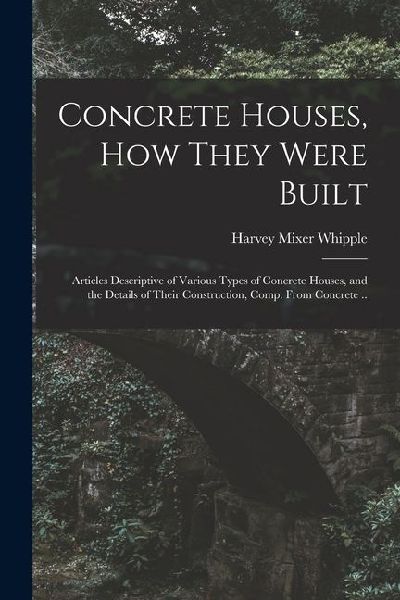Concrete Houses, how They Were Built; Articles Descriptive of Various Types of Concrete Houses, and the Details of Their Construction, Comp. From Conc