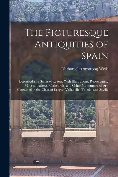 The Picturesque Antiquities of Spain: Described in a Series of Letters, With Illustrations, Representing Moorish Palaces, Cathedrals, and Other Monume