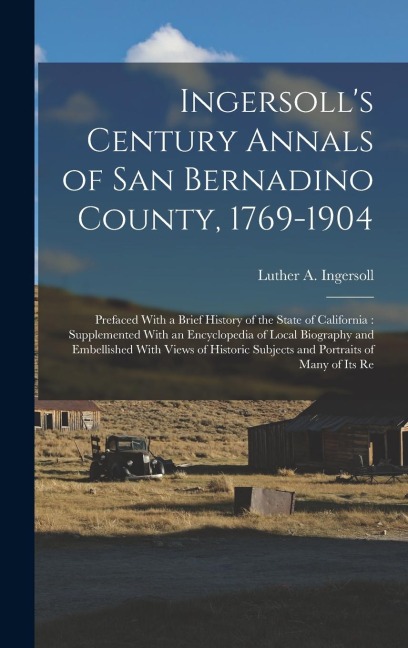Ingersolls Century Annals of San Bernadino County, 1769-1904: Prefaced With a Brief History of the State of California: Supplemented With an Encyclop
