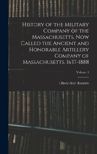 History of the Military Company of the Massachusetts, now Called the Ancient and Honorable Artillery Company of Massachusetts. 1637-1888; Volume 1