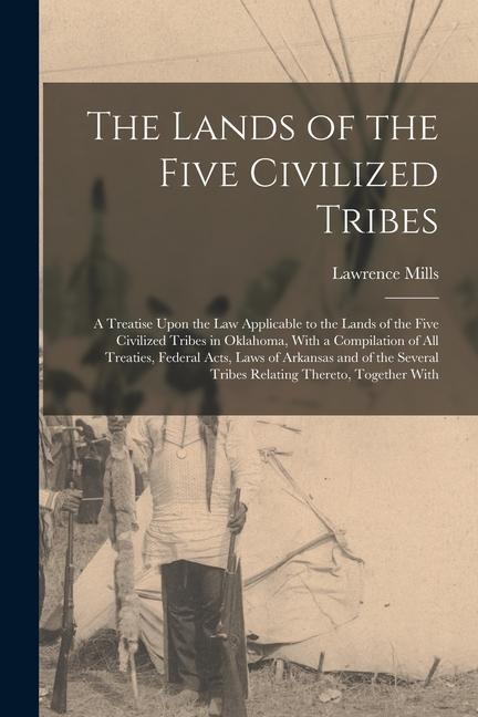 The Lands of the Five Civilized Tribes: A Treatise Upon the Law Applicable to the Lands of the Five Civilized Tribes in Oklahoma, With a Compilation o