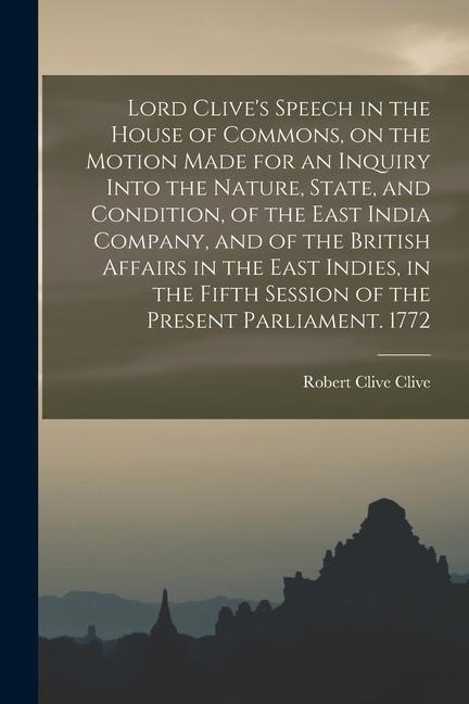 Lord Clive's Speech in the House of Commons, on the Motion Made for an Inquiry Into the Nature, State, and Condition, of the East India Company, and o