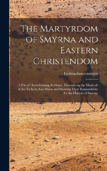 The Martyrdom of Smyrna and Eastern Christendom; a File of Overwhelming Evidence, Denouncing the Misdeeds of the Turks in Asia Minor and Showing Their