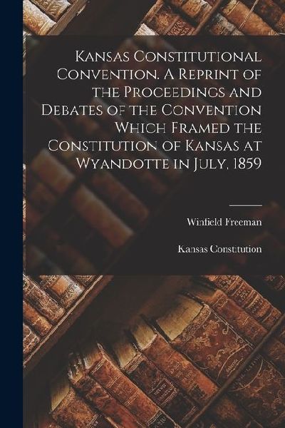 Kansas Constitutional Convention. A Reprint of the Proceedings and Debates of the Convention Which Framed the Constitution of Kansas at Wyandotte in J