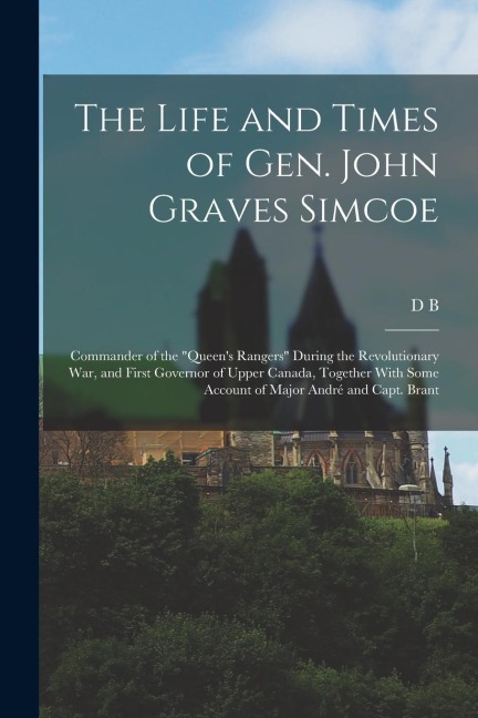 The Life and Times of Gen. John Graves Simcoe: Commander of the "Queen's Rangers" During the Revolutionary War, and First Governor of Upper Canada, To