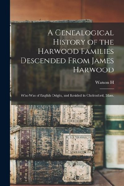 A Genealogical History of the Harwood Families Descended From James Harwood: Who was of English Origin, and Resided in Chelmsford, Mass.