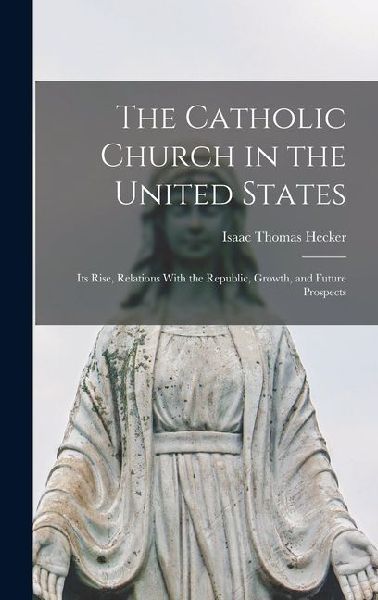 The Catholic Church in the United States: Its Rise, Relations With the Republic, Growth, and Future Prospects