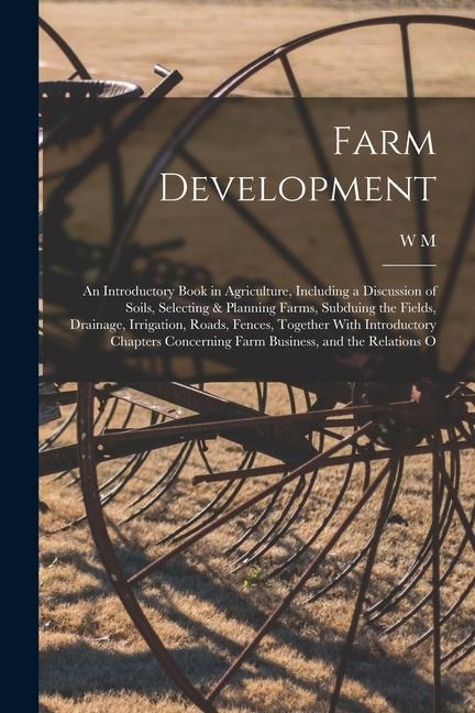 Farm Development; an Introductory Book in Agriculture, Including a Discussion of Soils, Selecting & Planning Farms, Subduing the Fields, Drainage, Irrigation, Roads, Fences, Together With Introductory Chapters Concerning Farm Business, and the Relations O