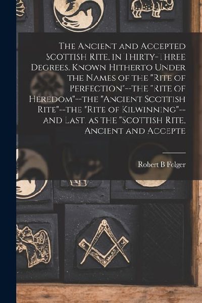 The Ancient and Accepted Scottish Rite, in Thirty-three Degrees. Known Hitherto Under the Names of the Rite of Perfection--the Rite of Heredom--th