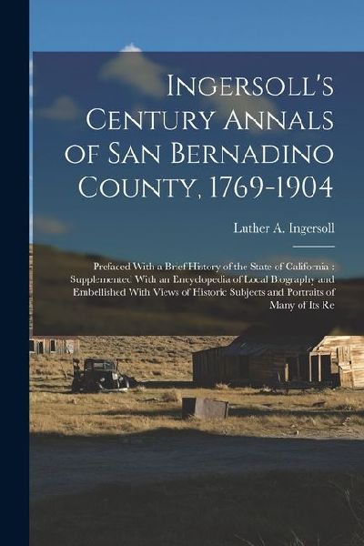 Ingersoll's Century Annals of San Bernadino County, 1769-1904: Prefaced With a Brief History of the State of California: Supplemented With an Encyclop