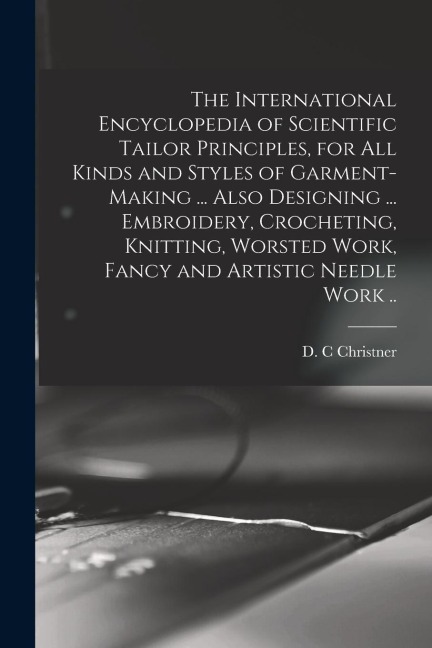 The International Encyclopedia of Scientific Tailor Principles, for all Kinds and Styles of Garment-making ... Also Designing ... Embroidery, Crocheti