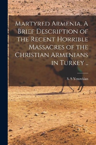 Martyred Armenia. A Brief Description of the Recent Horrible Massacres of the Christian Armenians in Turkey ..