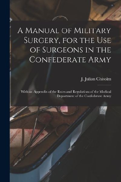 A Manual of Military Surgery, for the use of Surgeons in the Confederate Army; With an Appendix of the Rules and Regulations of the Medical Department