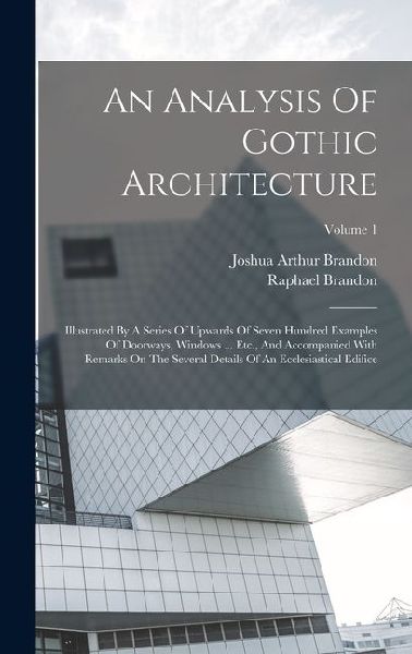 An Analysis Of Gothic Architecture: Illustrated By A Series Of Upwards Of Seven Hundred Examples Of Doorways, Windows ... Etc., And Accompanied With Remarks On The Several Details Of An Ecclesiastical Edifice; Volume 1