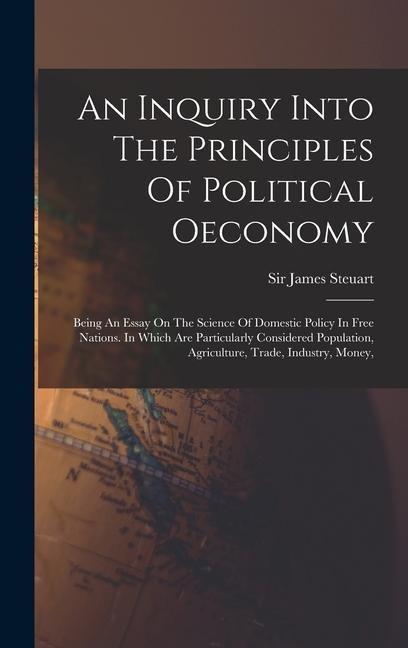 An Inquiry Into The Principles Of Political Oeconomy: Being An Essay On The Science Of Domestic Policy In Free Nations. In Which Are Particularly Considered Population, Agriculture, Trade, Industry, Money,