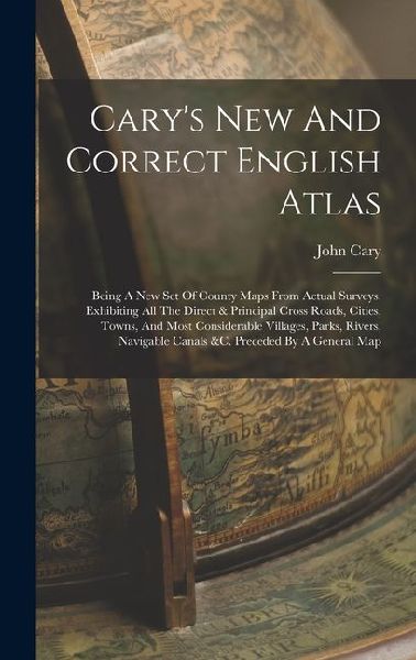 Carys New And Correct English Atlas: Being A New Set Of County Maps From Actual Surveys. Exhibiting All The Direct & Principal Cross Roads, Cities, Towns, And Most Considerable Villages, Parks, Rivers, Navigable Canals &c. Preceded By A General Map