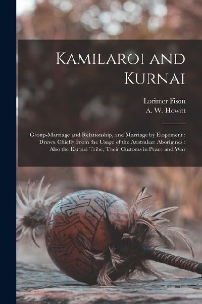 Kamilaroi and Kurnai: Group-marriage and Relationship, and Marriage by Elopement: Drawn Chiefly From the Usage of the Australian Aborigines: