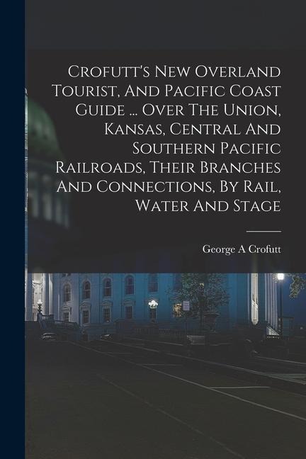Crofutts New Overland Tourist, And Pacific Coast Guide ... Over The Union, Kansas, Central And Southern Pacific Railroads, Their Branches And Connections, By Rail, Water And Stage