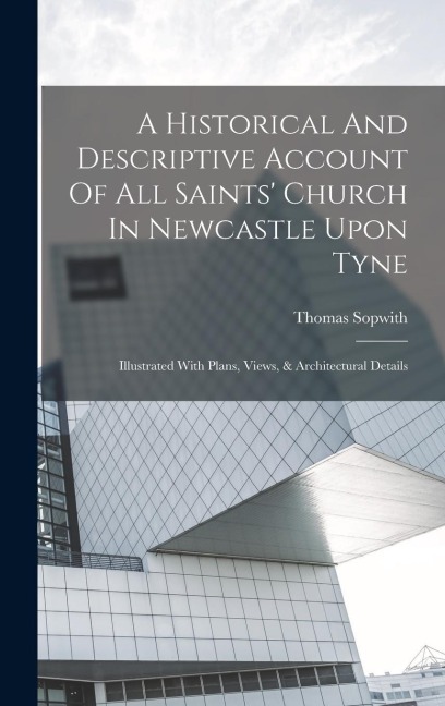 A Historical And Descriptive Account Of All Saints Church In Newcastle Upon Tyne: Illustrated With Plans, Views, & Architectural Details
