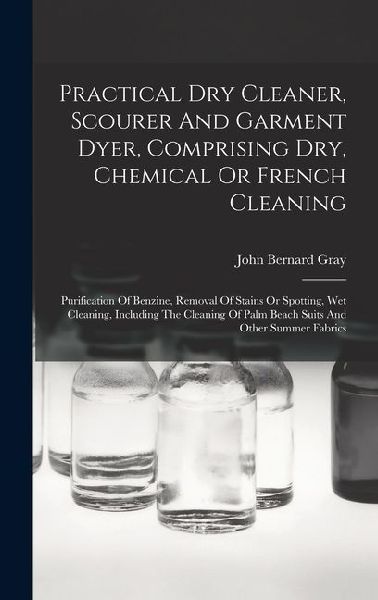 Practical Dry Cleaner, Scourer And Garment Dyer, Comprising Dry, Chemical Or French Cleaning: Purification Of Benzine, Removal Of Stains Or Spotting,