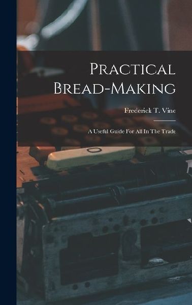 Practical Bread-making: A Useful Guide For All In The Trade